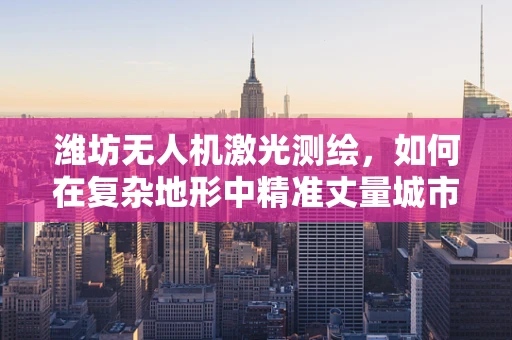潍坊无人机激光测绘，如何在复杂地形中精准丈量城市？
