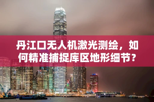 丹江口无人机激光测绘，如何精准捕捉库区地形细节？