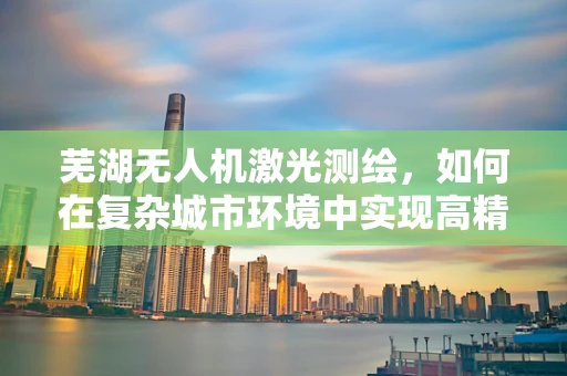芜湖无人机激光测绘，如何在复杂城市环境中实现高精度测绘？