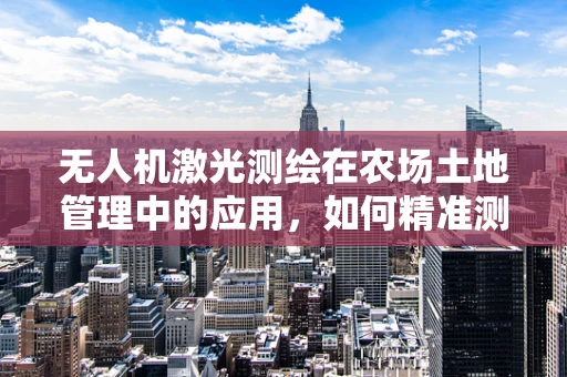 无人机激光测绘在农场土地管理中的应用，如何精准测量与高效规划？