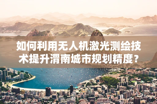 如何利用无人机激光测绘技术提升渭南城市规划精度？