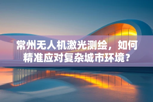 常州无人机激光测绘，如何精准应对复杂城市环境？