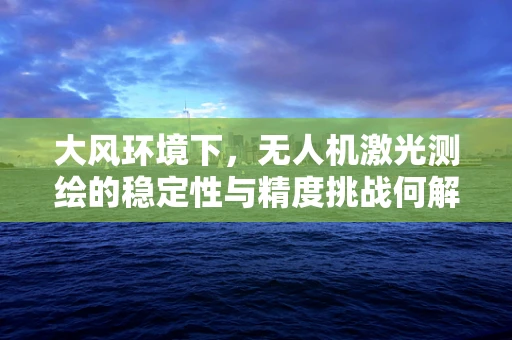 大风环境下，无人机激光测绘的稳定性与精度挑战何解？