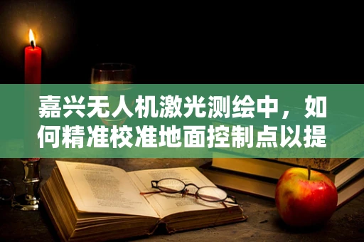 嘉兴无人机激光测绘中，如何精准校准地面控制点以提高测绘精度？