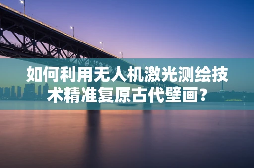 如何利用无人机激光测绘技术精准复原古代壁画？