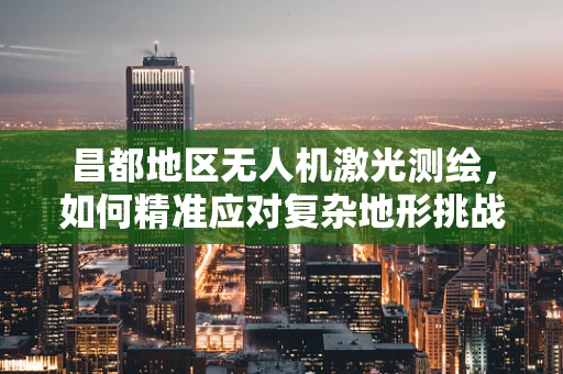 昌都地区无人机激光测绘，如何精准应对复杂地形挑战？