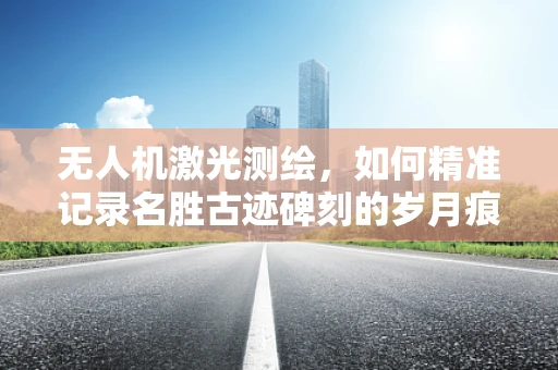 无人机激光测绘，如何精准记录名胜古迹碑刻的岁月痕迹？