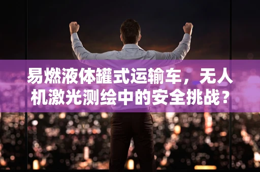 易燃液体罐式运输车，无人机激光测绘中的安全挑战？