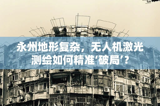 永州地形复杂，无人机激光测绘如何精准‘破局’？