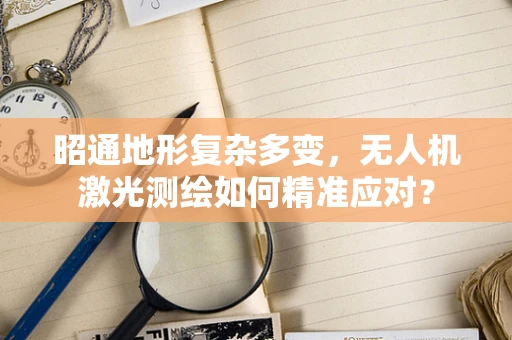 昭通地形复杂多变，无人机激光测绘如何精准应对？