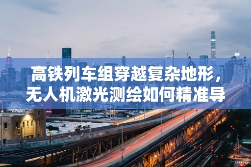 高铁列车组穿越复杂地形，无人机激光测绘如何精准导航？