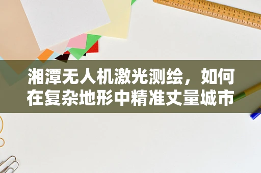 湘潭无人机激光测绘，如何在复杂地形中精准丈量城市脉搏？