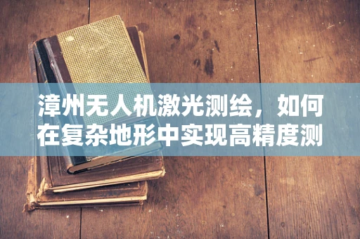 漳州无人机激光测绘，如何在复杂地形中实现高精度测绘？