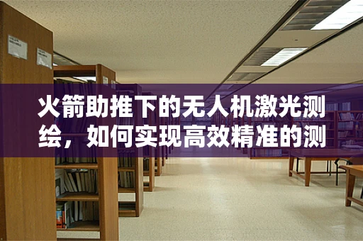 火箭助推下的无人机激光测绘，如何实现高效精准的测绘？
