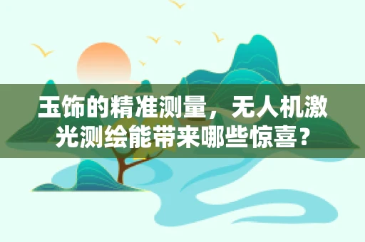 玉饰的精准测量，无人机激光测绘能带来哪些惊喜？