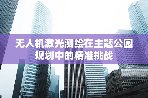 无人机激光测绘在主题公园规划中的精准挑战