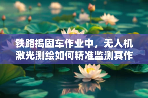 铁路捣固车作业中，无人机激光测绘如何精准监测其作业效果？