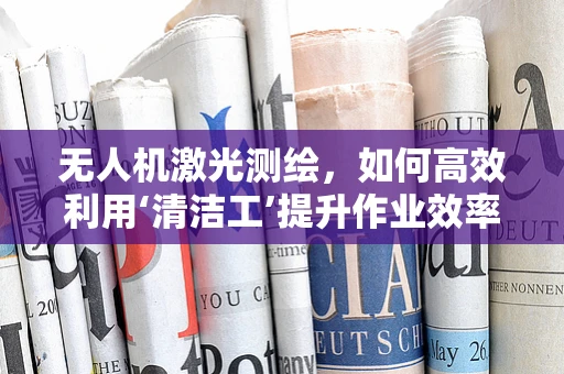 无人机激光测绘，如何高效利用‘清洁工’提升作业效率？