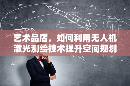 艺术品店，如何利用无人机激光测绘技术提升空间规划与展示效果？