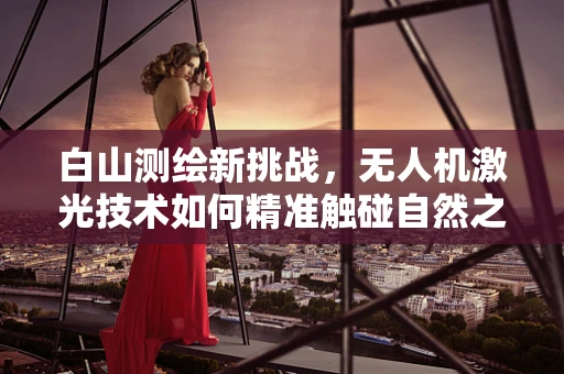 白山测绘新挑战，无人机激光技术如何精准触碰自然之巅？