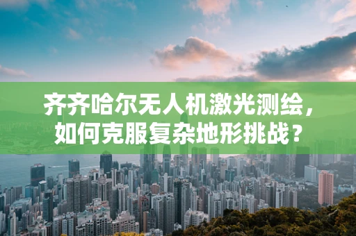 齐齐哈尔无人机激光测绘，如何克服复杂地形挑战？
