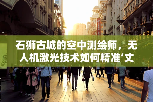 石狮古城的空中测绘师，无人机激光技术如何精准‘丈量’历史遗迹？