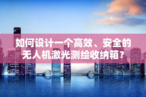 如何设计一个高效、安全的无人机激光测绘收纳箱？