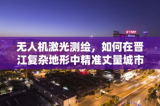 无人机激光测绘，如何在晋江复杂地形中精准丈量城市？