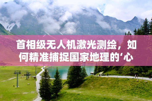 首相级无人机激光测绘，如何精准捕捉国家地理的‘心脏跳动’？