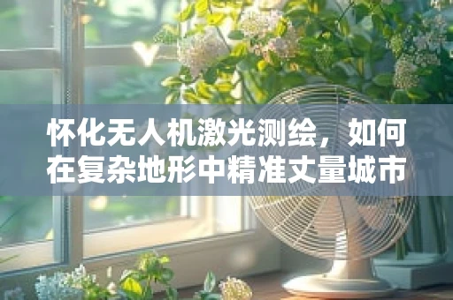 怀化无人机激光测绘，如何在复杂地形中精准丈量城市？