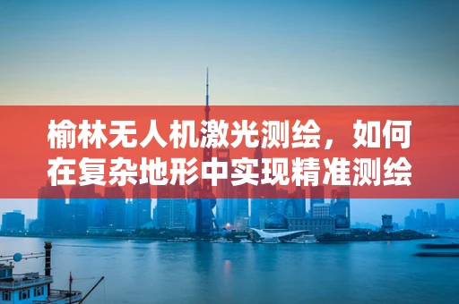 榆林无人机激光测绘，如何在复杂地形中实现精准测绘？