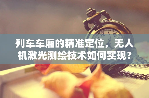 列车车厢的精准定位，无人机激光测绘技术如何实现？