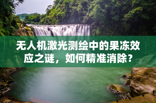 无人机激光测绘中的果冻效应之谜，如何精准消除？