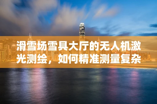 滑雪场雪具大厅的无人机激光测绘，如何精准测量复杂空间？