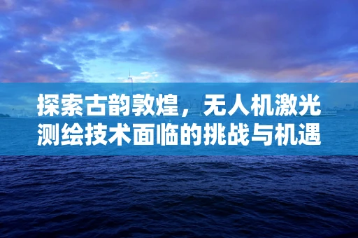 探索古韵敦煌，无人机激光测绘技术面临的挑战与机遇