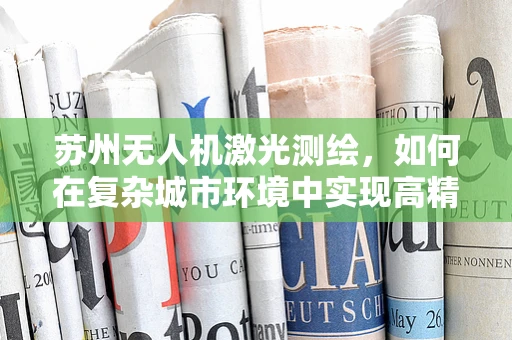 苏州无人机激光测绘，如何在复杂城市环境中实现高精度测绘？