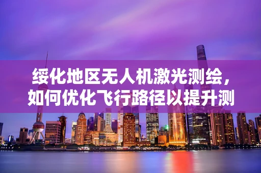 绥化地区无人机激光测绘，如何优化飞行路径以提升测绘精度？