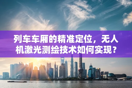列车车厢的精准定位，无人机激光测绘技术如何实现？