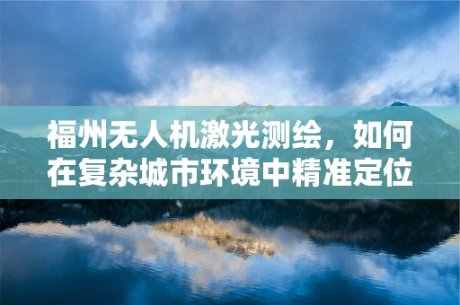福州无人机激光测绘，如何在复杂城市环境中精准定位？