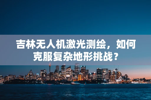 吉林无人机激光测绘，如何克服复杂地形挑战？