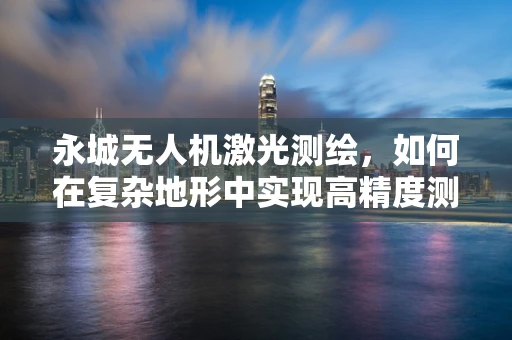 永城无人机激光测绘，如何在复杂地形中实现高精度测绘？