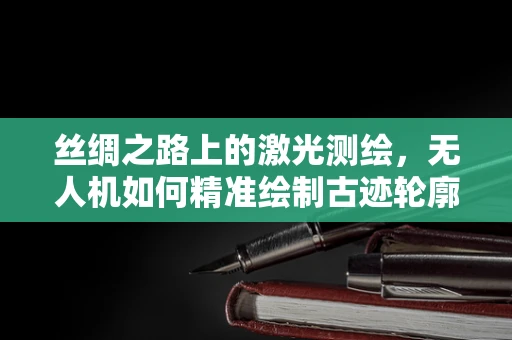 丝绸之路上的激光测绘，无人机如何精准绘制古迹轮廓？