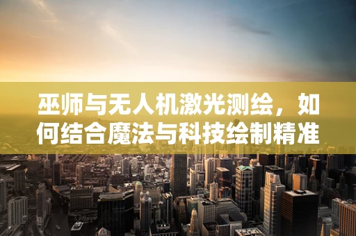 巫师与无人机激光测绘，如何结合魔法与科技绘制精准地图？