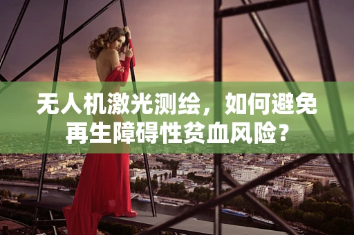 无人机激光测绘，如何避免再生障碍性贫血风险？