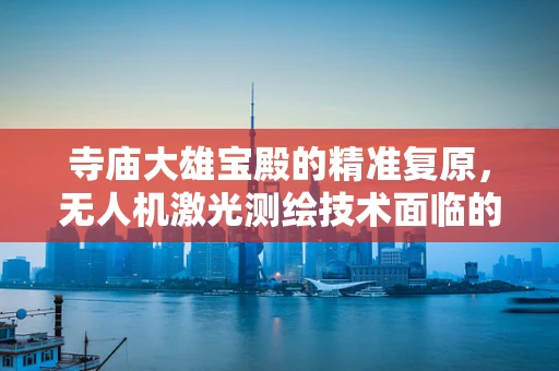 寺庙大雄宝殿的精准复原，无人机激光测绘技术面临的挑战与机遇