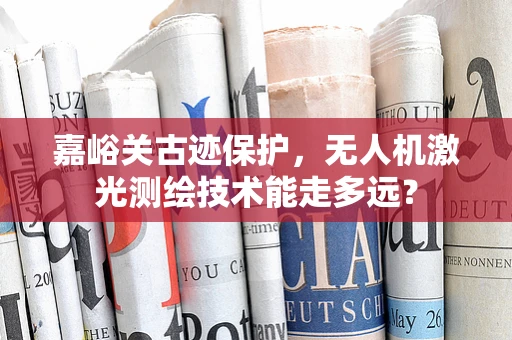 嘉峪关古迹保护，无人机激光测绘技术能走多远？