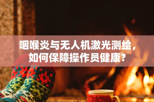 咽喉炎与无人机激光测绘，如何保障操作员健康？