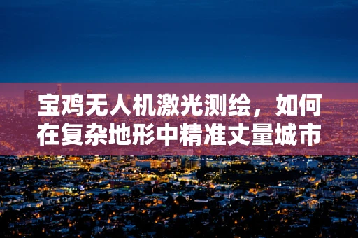 宝鸡无人机激光测绘，如何在复杂地形中精准丈量城市脉搏？