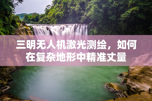 三明无人机激光测绘，如何在复杂地形中精准丈量
