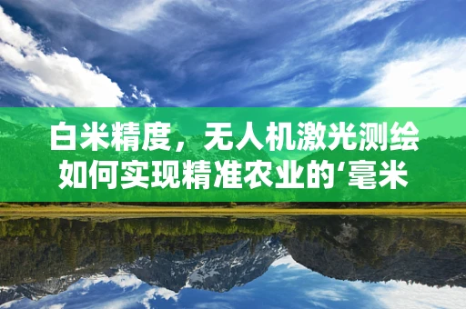 白米精度，无人机激光测绘如何实现精准农业的‘毫米级’飞跃？
